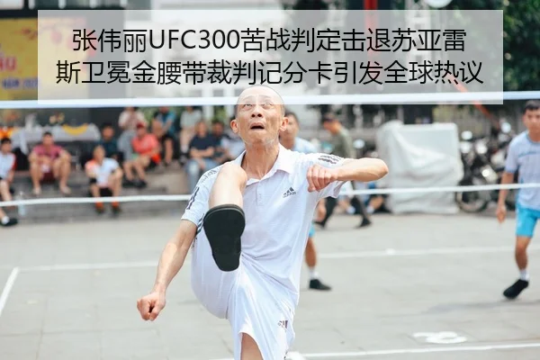 张伟丽UFC300苦战判定击退苏亚雷斯卫冕金腰带裁判记分卡引发全球热议